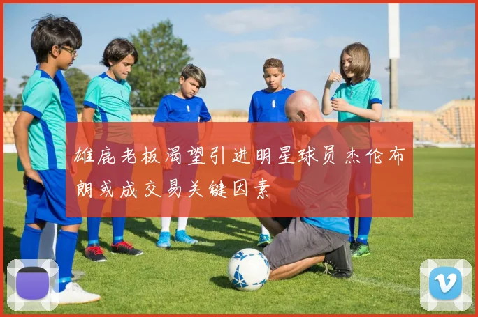 雄鹿老板渴望引进明星球员杰伦布朗或成交易关键因素