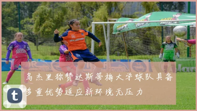 乌杰里称赞达斯蒂梅大学球队具备多重优势适应新环境无压力