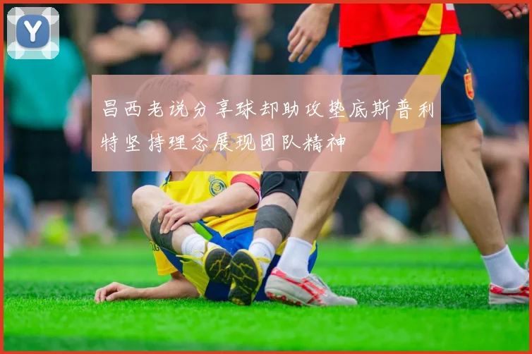 昌西老说分享球却助攻垫底斯普利特坚持理念展现团队精神
