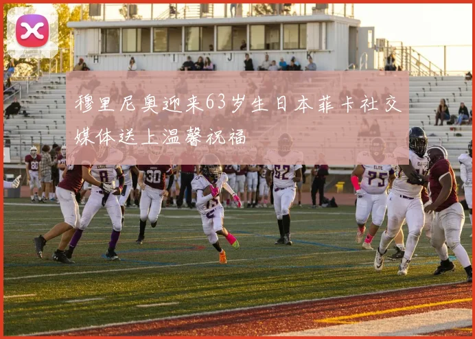 穆里尼奥迎来63岁生日本菲卡社交媒体送上温馨祝福