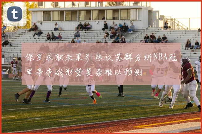 保罗求职未果引热议苏群分析NBA冠军争夺战形势复杂难以预测