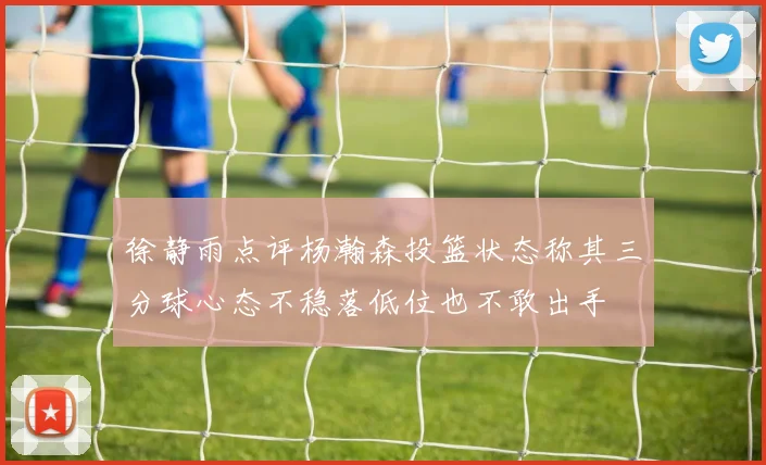 徐静雨点评杨瀚森投篮状态称其三分球心态不稳落低位也不敢出手