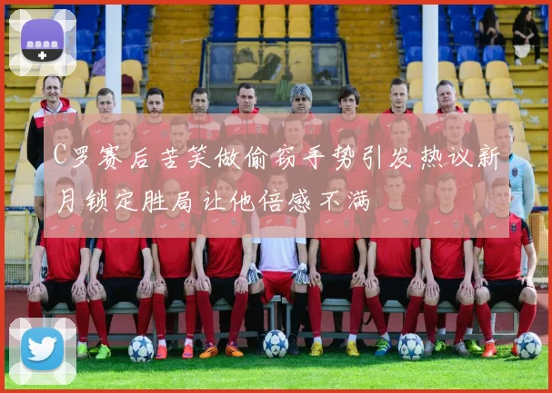 C罗赛后苦笑做偷窃手势引发热议新月锁定胜局让他倍感不满