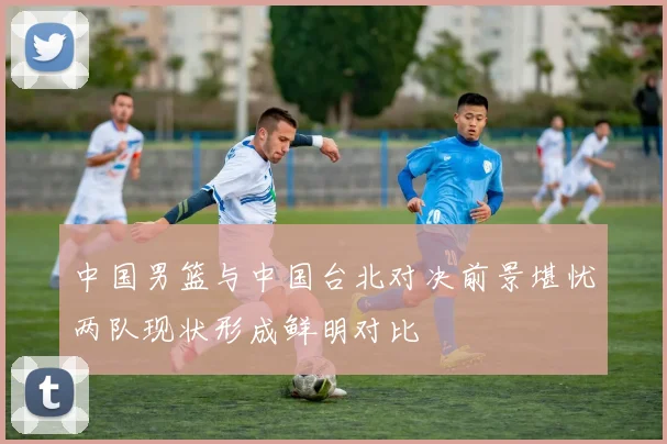 中国男篮与中国台北对决前景堪忧两队现状形成鲜明对比