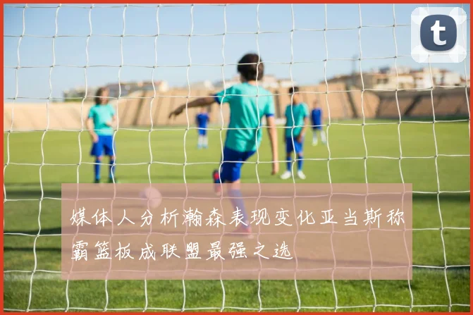 媒体人分析瀚森表现变化亚当斯称霸篮板成联盟最强之选