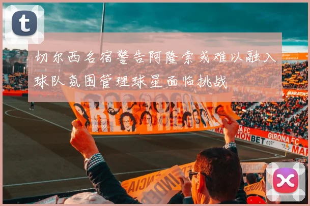 切尔西名宿警告阿隆索或难以融入球队氛围管理球星面临挑战