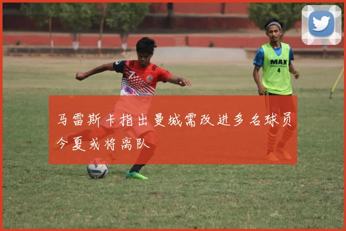 马雷斯卡指出曼城需改进多名球员今夏或将离队