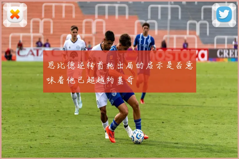 恩比德逆转首轮出局的启示是否意味着他已超越约基奇