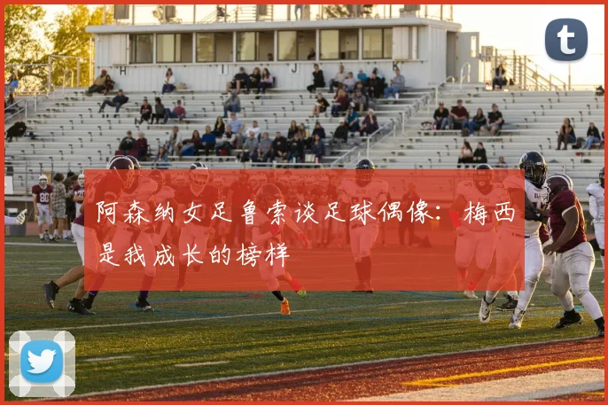 阿森纳女足鲁索谈足球偶像：梅西是我成长的榜样