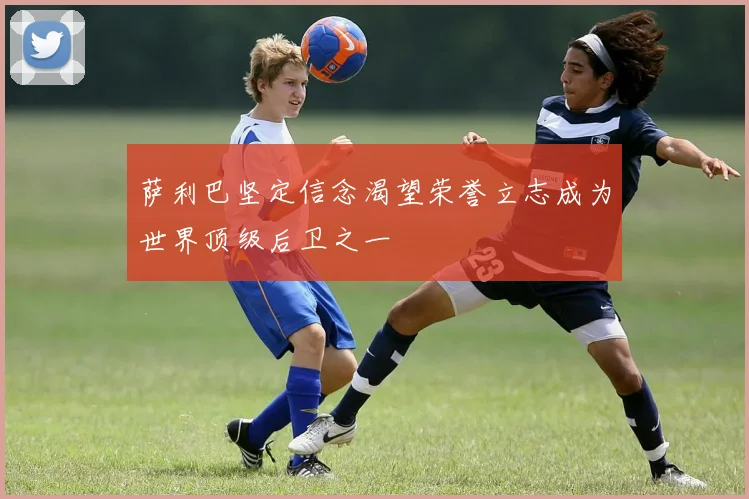 萨利巴坚定信念渴望荣誉立志成为世界顶级后卫之一