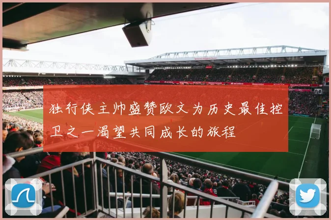独行侠主帅盛赞欧文为历史最佳控卫之一渴望共同成长的旅程