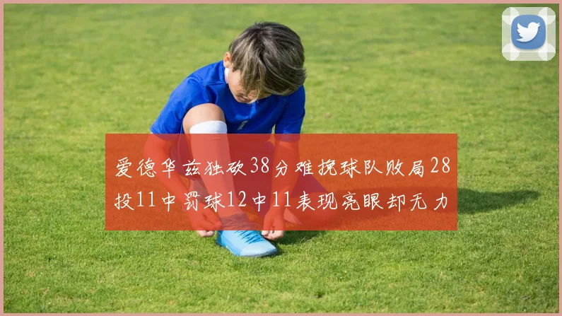 爱德华兹独砍38分难挽球队败局28投11中罚球12中11表现亮眼却无力回天