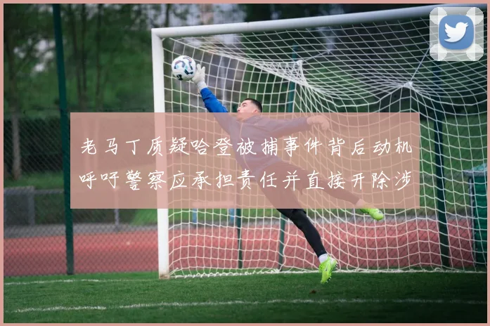 老马丁质疑哈登被捕事件背后动机呼吁警察应承担责任并直接开除涉事人员