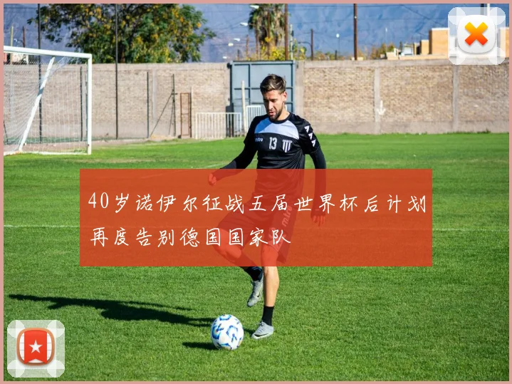 40岁诺伊尔征战五届世界杯后计划再度告别德国国家队