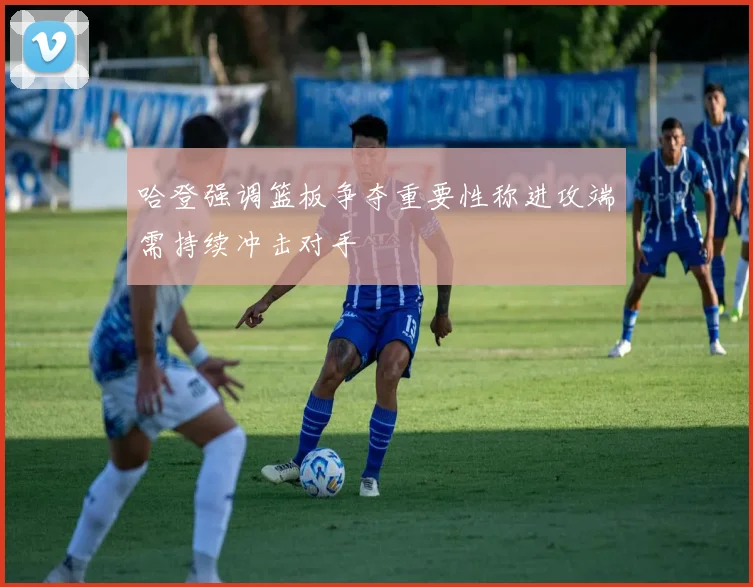 哈登强调篮板争夺重要性称进攻端需持续冲击对手