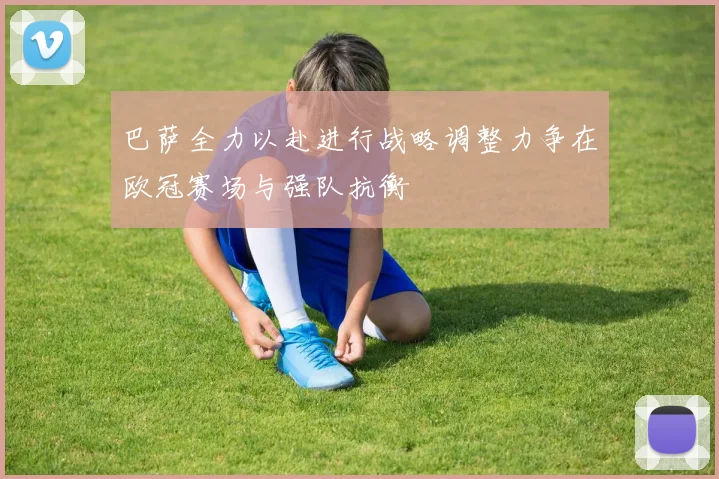 巴萨全力以赴进行战略调整力争在欧冠赛场与强队抗衡