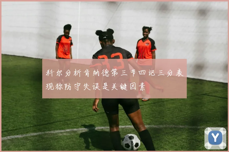 科尔分析肯纳德第三节四记三分表现称防守失误是关键因素