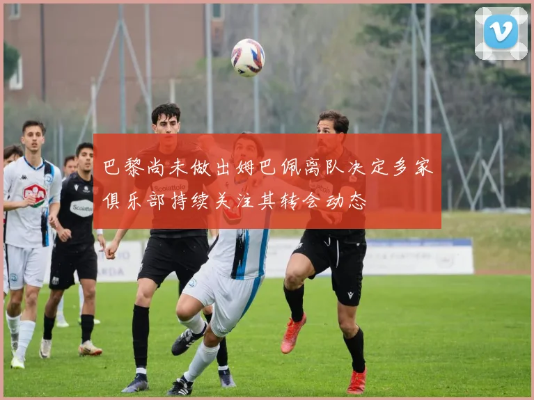 巴黎尚未做出姆巴佩离队决定多家俱乐部持续关注其转会动态