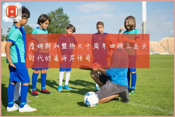 詹姆斯加盟热火十周年回顾三巨头时代的南海岸传奇