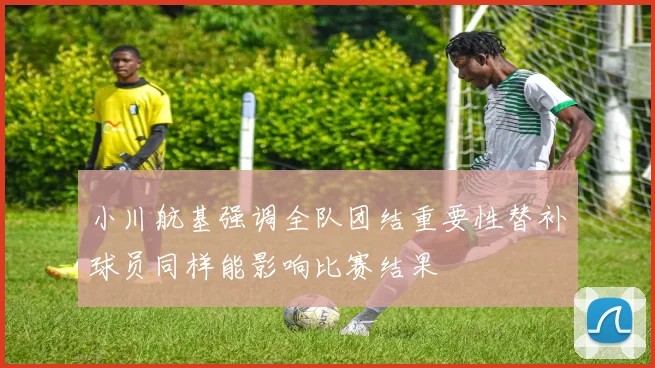 小川航基强调全队团结重要性替补球员同样能影响比赛结果
