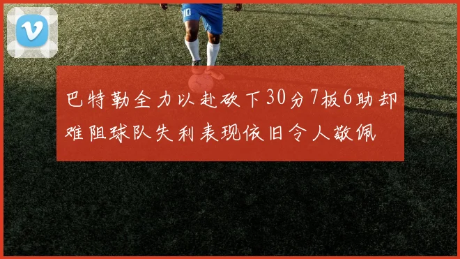 巴特勒全力以赴砍下30分7板6助却难阻球队失利表现依旧令人敬佩